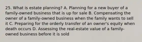 25. What is estate planning? A. Planning for a new buyer of a family-owned business that is up for sale B. Compensating the owner of a family-owned business when the family wants to sell it C. Preparing for the orderly transfer of an owner's equity when death occurs D. Assessing the real-estate value of a family-owned business before it is sold