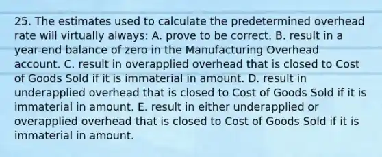 25. The estimates used to calculate the predetermined overhead rate will virtually always: A. prove to be correct. B. result in a year-end balance of zero in the Manufacturing Overhead account. C. result in overapplied overhead that is closed to Cost of Goods Sold if it is immaterial in amount. D. result in underapplied overhead that is closed to Cost of Goods Sold if it is immaterial in amount. E. result in either underapplied or overapplied overhead that is closed to Cost of Goods Sold if it is immaterial in amount.