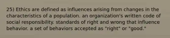 25) Ethics are defined as influences arising from changes in the characteristics of a population. an organization's written code of social responsibility. standards of right and wrong that influence behavior. a set of behaviors accepted as "right" or "good."