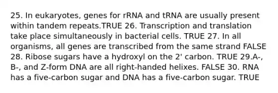 25. In eukaryotes, genes for rRNA and tRNA are usually present within tandem repeats.TRUE 26. Transcription and translation take place simultaneously in bacterial cells. TRUE 27. In all organisms, all genes are transcribed from the same strand FALSE 28. Ribose sugars have a hydroxyl on the 2' carbon. TRUE 29.A-, B-, and Z-form DNA are all right-handed helixes. FALSE 30. RNA has a five-carbon sugar and DNA has a five-carbon sugar. TRUE