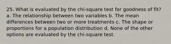 25. What is evaluated by the chi-square test for goodness of fit? a. The relationship between two variables b. The mean differences between two or more treatments c. The shape or proportions for a population distribution d. None of the other options are evaluated by the chi-square test.