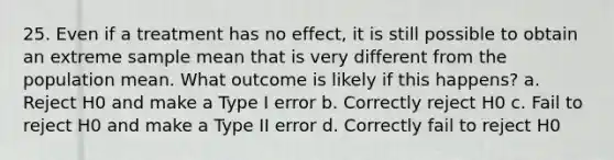 25. Even if a treatment has no effect, it is still possible to obtain an extreme sample mean that is very different from the population mean. What outcome is likely if this happens? a. Reject H0 and make a Type I error b. Correctly reject H0 c. Fail to reject H0 and make a Type II error d. Correctly fail to reject H0