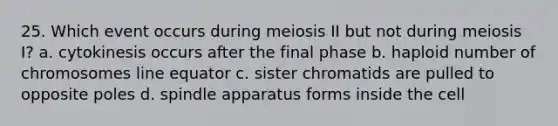 25. Which event occurs during meiosis II but not during meiosis I? a. cytokinesis occurs after the final phase b. haploid number of chromosomes line equator c. sister chromatids are pulled to opposite poles d. spindle apparatus forms inside the cell