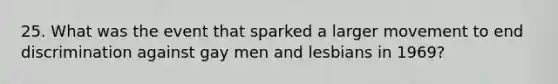 25. What was the event that sparked a larger movement to end discrimination against gay men and lesbians in 1969?