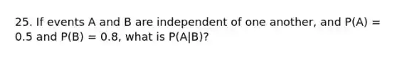 25. If events A and B are independent of one another, and P(A) = 0.5 and P(B) = 0.8, what is P(A|B)?