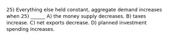 25) Everything else held constant, aggregate demand increases when 25) ______ A) the money supply decreases. B) taxes increase. C) net exports decrease. D) planned investment spending increases.