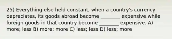 25) Everything else held constant, when a country's currency depreciates, its goods abroad become ________ expensive while foreign goods in that country become ________ expensive. A) more; less B) more; more C) less; less D) less; more