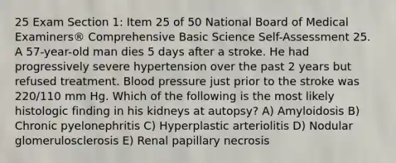 25 Exam Section 1: Item 25 of 50 National Board of Medical Examiners® Comprehensive Basic Science Self-Assessment 25. A 57-year-old man dies 5 days after a stroke. He had progressively severe hypertension over the past 2 years but refused treatment. Blood pressure just prior to the stroke was 220/110 mm Hg. Which of the following is the most likely histologic finding in his kidneys at autopsy? A) Amyloidosis B) Chronic pyelonephritis C) Hyperplastic arteriolitis D) Nodular glomerulosclerosis E) Renal papillary necrosis