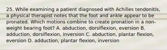 25. While examining a patient diagnosed with Achilles tendonitis, a physical therapist notes that the foot and ankle appear to be pronated. Which motions combine to create pronation in a non-weight bearing foot? A. abduction, dorsiflexion, eversion B. adduction, dorsiflexion, inversion C. abduction, plantar flexion, eversion D. adduction, plantar flexion, inversion