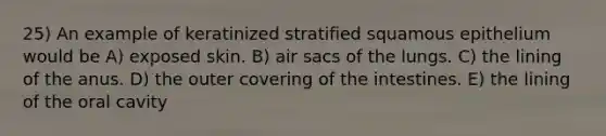 25) An example of keratinized stratified squamous epithelium would be A) exposed skin. B) air sacs of the lungs. C) the lining of the anus. D) the outer covering of the intestines. E) the lining of the oral cavity