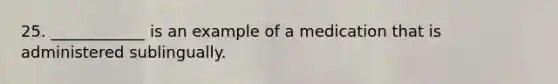 25. ____________ is an example of a medication that is administered sublingually.