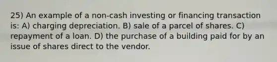 25) An example of a non-cash investing or financing transaction is: A) charging depreciation. B) sale of a parcel of shares. C) repayment of a loan. D) the purchase of a building paid for by an issue of shares direct to the vendor.