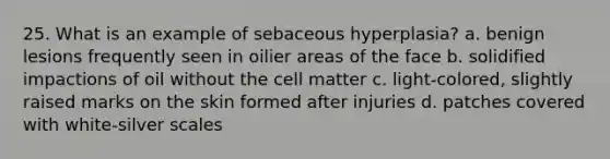 25. What is an example of sebaceous hyperplasia? a. benign lesions frequently seen in oilier areas of the face b. solidified impactions of oil without the cell matter c. light-colored, slightly raised marks on the skin formed after injuries d. patches covered with white-silver scales