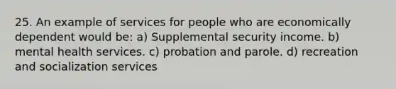 25. An example of services for people who are economically dependent would be: a) Supplemental security income. b) mental health services. c) probation and parole. d) recreation and socialization services