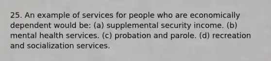 25. An example of services for people who are economically dependent would be: (a) supplemental security income. (b) mental health services. (c) probation and parole. (d) recreation and socialization services.