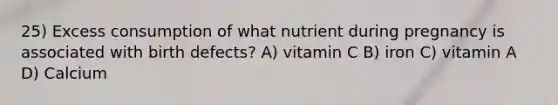 25) Excess consumption of what nutrient during pregnancy is associated with birth defects? A) vitamin C B) iron C) vitamin A D) Calcium