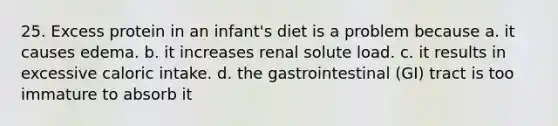 25. Excess protein in an infant's diet is a problem because a. it causes edema. b. it increases renal solute load. c. it results in excessive caloric intake. d. the gastrointestinal (GI) tract is too immature to absorb it