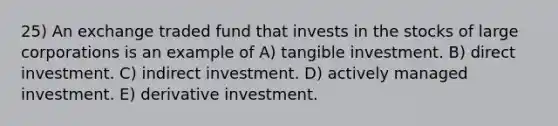 25) An exchange traded fund that invests in the stocks of large corporations is an example of A) tangible investment. B) direct investment. C) indirect investment. D) actively managed investment. E) derivative investment.