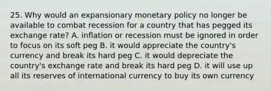 25. Why would an expansionary monetary policy no longer be available to combat recession for a country that has pegged its exchange rate? A. inflation or recession must be ignored in order to focus on its soft peg B. it would appreciate the country's currency and break its hard peg C. it would depreciate the country's exchange rate and break its hard peg D. it will use up all its reserves of international currency to buy its own currency