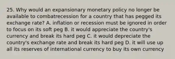 25. Why would an expansionary <a href='https://www.questionai.com/knowledge/kEE0G7Llsx-monetary-policy' class='anchor-knowledge'>monetary policy</a> no longer be available to combatrecession for a country that has pegged its exchange rate? A. inflation or recession must be ignored in order to focus on its soft peg B. it would appreciate the country's currency and break its hard peg C. it would depreciate the country's exchange rate and break its hard peg D. it will use up all its reserves of international currency to buy its own currency