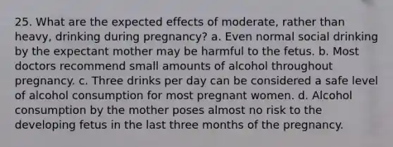 25. What are the expected effects of moderate, rather than heavy, drinking during pregnancy? a. Even normal social drinking by the expectant mother may be harmful to the fetus. b. Most doctors recommend small amounts of alcohol throughout pregnancy. c. Three drinks per day can be considered a safe level of alcohol consumption for most pregnant women. d. Alcohol consumption by the mother poses almost no risk to the developing fetus in the last three months of the pregnancy.