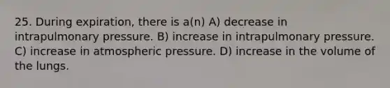 25. During expiration, there is a(n) A) decrease in intrapulmonary pressure. B) increase in intrapulmonary pressure. C) increase in atmospheric pressure. D) increase in the volume of the lungs.