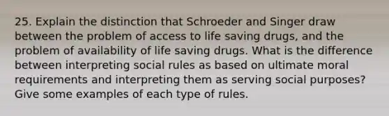 25. Explain the distinction that Schroeder and Singer draw between the problem of access to life saving drugs, and the problem of availability of life saving drugs. What is the difference between interpreting social rules as based on ultimate moral requirements and interpreting them as serving social purposes? Give some examples of each type of rules.