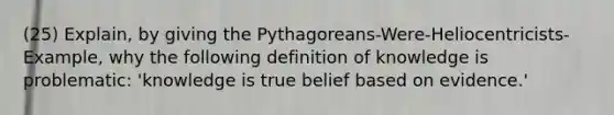 (25) Explain, by giving the Pythagoreans-Were-Heliocentricists-Example, why the following definition of knowledge is problematic: 'knowledge is true belief based on evidence.'