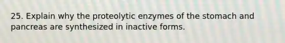 25. Explain why the proteolytic enzymes of <a href='https://www.questionai.com/knowledge/kLccSGjkt8-the-stomach' class='anchor-knowledge'>the stomach</a> and pancreas are synthesized in inactive forms.