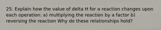 25. Explain how the value of delta H for a reaction changes upon each operation: a) multiplying the reaction by a factor b) reversing the reaction Why do these relationships hold?