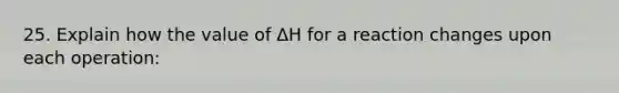 25. Explain how the value of ΔH for a reaction changes upon each operation: