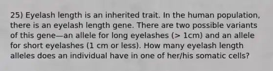 25) Eyelash length is an inherited trait. In the human population, there is an eyelash length gene. There are two possible variants of this gene—an allele for long eyelashes (> 1cm) and an allele for short eyelashes (1 cm or less). How many eyelash length alleles does an individual have in one of her/his somatic cells?