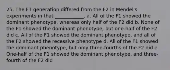 25. The F1 generation differed from the F2 in Mendel's experiments in that ____________. a. All of the F1 showed the dominant phenotype, whereas only half of the F2 did b. None of the F1 showed the dominant phenotype, but one-half of the F2 did c. All of the F1 showed the dominant phenotype, and all of the F2 showed the recessive phenotype d. All of the F1 showed the dominant phenotype, but only three-fourths of the F2 did e. One-half of the F1 showed the dominant phenotype, and three- fourth of the F2 did