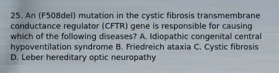 25. An (F508del) mutation in the cystic fibrosis transmembrane conductance regulator (CFTR) gene is responsible for causing which of the following diseases? A. Idiopathic congenital central hypoventilation syndrome B. Friedreich ataxia C. Cystic fibrosis D. Leber hereditary optic neuropathy