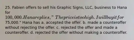 25. Fabien offers to sell his Graphic Signs, LLC, business to Hana for 100,000. Hana replies, "The price is too high. I will buy it for75,000." Hana has a. accepted the offer. b. made a counteroffer without rejecting the offer. c. rejected the offer and made a counteroffer. d. rejected the offer without making a counteroffer.