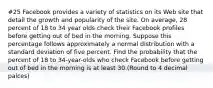 #25 Facebook provides a variety of statistics on its Web site that detail the growth and popularity of the site. On average, 28 percent of 18 to 34 year olds check their Facebook profiles before getting out of bed in the morning. Suppose this percentage follows approximately a normal distribution with a standard deviation of five percent. Find the probability that the percent of 18 to 34-year-olds who check Facebook before getting out of bed in the morning is at least 30.(Round to 4 decimal palces)