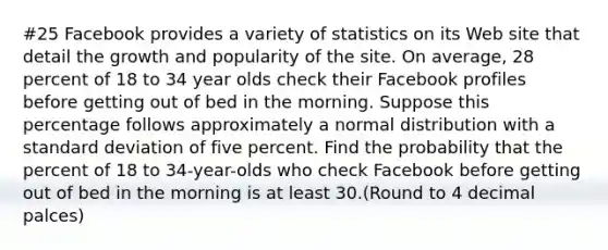 #25 Facebook provides a variety of statistics on its Web site that detail the growth and popularity of the site. On average, 28 percent of 18 to 34 year olds check their Facebook profiles before getting out of bed in the morning. Suppose this percentage follows approximately a normal distribution with a standard deviation of five percent. Find the probability that the percent of 18 to 34-year-olds who check Facebook before getting out of bed in the morning is at least 30.(Round to 4 decimal palces)