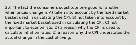 25) The fact the consumers substitute one good for another when prices change is A) taken into account by the fixed market basket used in calculating the CPI. B) not taken into account by the fixed market basket used in calculating the CPI. C) not important to economists. D) a reason why the CPI is used to calculate inflation rates. E) a reason why the CPI understates the actual change in the cost of living.