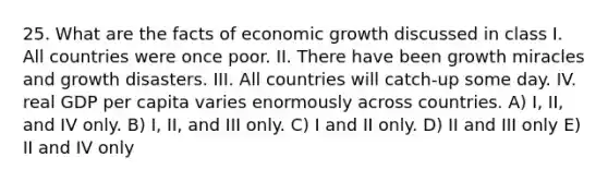 25. What are the facts of economic growth discussed in class I. All countries were once poor. II. There have been growth miracles and growth disasters. III. All countries will catch-up some day. IV. real GDP per capita varies enormously across countries. A) I, II, and IV only. B) I, II, and III only. C) I and II only. D) II and III only E) II and IV only