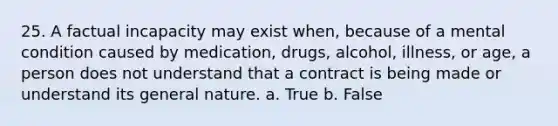 25. A factual incapacity may exist when, because of a mental condition caused by medication, drugs, alcohol, illness, or age, a person does not understand that a contract is being made or understand its general nature. a. True b. False