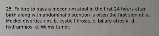 25. Failure to pass a meconium stool in the first 24 hours after birth along with abdominal distention is often the first sign of: a. Meckel diverticulum. b. cystic fibrosis. c. biliary atresia. d. hydramnios. e. Wilms tumor.