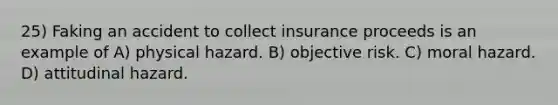 25) Faking an accident to collect insurance proceeds is an example of A) physical hazard. B) objective risk. C) moral hazard. D) attitudinal hazard.