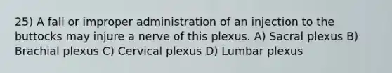 25) A fall or improper administration of an injection to the buttocks may injure a nerve of this plexus. A) Sacral plexus B) Brachial plexus C) Cervical plexus D) Lumbar plexus