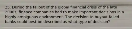 25. During the fallout of the global financial crisis of the late 2000s, finance companies had to make important decisions in a highly ambiguous environment. The decision to buyout failed banks could best be described as what type of decision?