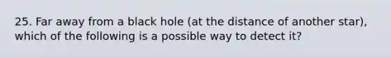 25. Far away from a black hole (at the distance of another star), which of the following is a possible way to detect it?