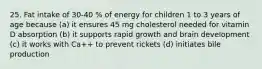 25. Fat intake of 30-40 % of energy for children 1 to 3 years of age because (a) it ensures 45 mg cholesterol needed for vitamin D absorption (b) it supports rapid growth and brain development (c) it works with Ca++ to prevent rickets (d) initiates bile production