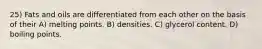 25) Fats and oils are differentiated from each other on the basis of their A) melting points. B) densities. C) glycerol content. D) boiling points.