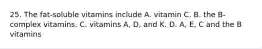 25. The fat-soluble vitamins include A. vitamin C. B. the B-complex vitamins. C. vitamins A, D, and K. D. A, E, C and the B vitamins