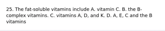 25. The fat-soluble vitamins include A. vitamin C. B. the B-complex vitamins. C. vitamins A, D, and K. D. A, E, C and the B vitamins
