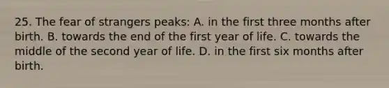 25. The fear of strangers peaks: A. in the first three months after birth. B. towards the end of the first year of life. C. towards the middle of the second year of life. D. in the first six months after birth.